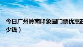 今日广州岭南印象园门票优惠政策（广州岭南印象园门票多少钱）