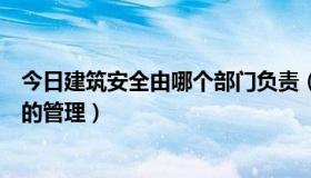 今日建筑安全由哪个部门负责（什么部门负责建筑安全生产的管理）