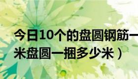 今日10个的盘圆钢筋一捆多少米（钢筋10毫米盘圆一捆多少米）