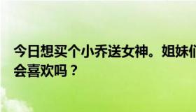 今日想买个小乔送女神。姐妹们觉得这个礼物靠谱吗？女神会喜欢吗？