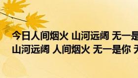 今日人间烟火 山河远阔 无一是你 无一不是你是什么意思（山河远阔 人间烟火 无一是你 无一不是你什么意思）