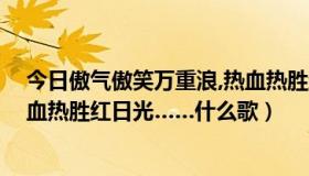 今日傲气傲笑万重浪,热血热胜红日光（傲气傲笑万重浪 热血热胜红日光……什么歌）