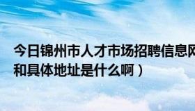 今日锦州市人才市场招聘信息网（锦州人才市场的具体全称和具体地址是什么啊）