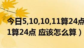 今日5,10,10,11算24点怎么算式（5 10 10 11算24点 应该怎么算）