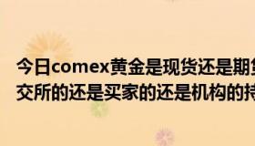 今日comex黄金是现货还是期货（COMEX黄金持仓量指金交所的还是买家的还是机构的持仓量）