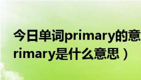 今日单词primary的意思是什么（英语单词primary是什么意思）