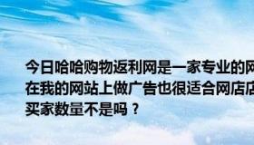 今日哈哈购物返利网是一家专业的网购返利网站，专门针对网购返利。在我的网站上做广告也很适合网店店主因为哈哈购物返利网有着庞大的买家数量不是吗？