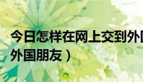 今日怎样在网上交到外国朋友（怎么在网上交外国朋友）