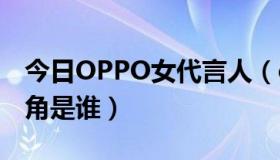 今日OPPO女代言人（oppo手机代言人女主角是谁）