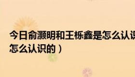 今日俞灏明和王栎鑫是怎么认识的视频（俞灏明和王栎鑫是怎么认识的）