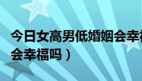 今日女高男低婚姻会幸福吗吗（女高男低婚姻会幸福吗）