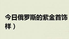 今日俄罗斯的紫金首饰（俄罗斯的紫金首饰怎样）