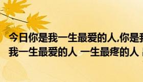 今日你是我一生最爱的人,你是我一生最疼的人（歌词：你是我一生最爱的人 一生最疼的人 出自哪首歌）