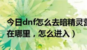 今日dnf怎么去暗精灵营地（DNF暗精灵遗迹在哪里，怎么进入）