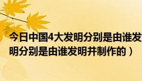 今日中国4大发明分别是由谁发明并制作的房子（中国4大发明分别是由谁发明并制作的）