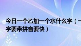 今日一个乙加一个水什么字（一个“乙”一个“水”叫什么字要带拼音要快）