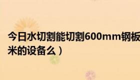 今日水切割能切割600mm钢板（有用水切割钢板厚度达7厘米的设备么）