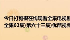 今日打狗棍在线观看全集电视剧完整版柠檬（打狗棍电视剧 全集63集)第六十三集)优酷视频迅雷下载谁知道）