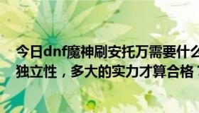 今日dnf魔神刷安托万需要什么装备？多大的权力，多大的独立性，多大的实力才算合格？