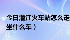 今日潜江火车站怎么走（潜江火车站在哪里，坐什么车）