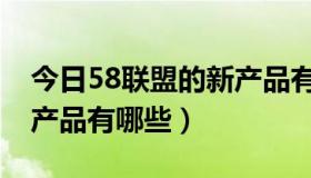 今日58联盟的新产品有哪些呀（58联盟的新产品有哪些）