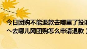 今日团购不能退款去哪里了投诉（去哪儿网团购可以退款吗へ去哪儿网团购怎么申请退款）