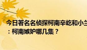 今日著名名侦探柯南辛屹和小兰的爱情剧哪几集再补充一点：柯南嫉妒哪几集？