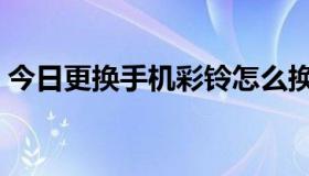 今日更换手机彩铃怎么换（手机彩铃怎样换）