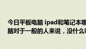 今日平板电脑 ipad和笔记本哪个更实用我怎么觉得平板电脑对于一般的人来说，没什么叼用处呢！！