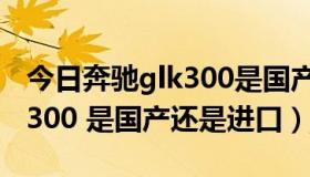 今日奔驰glk300是国产还是进口（奔驰GLK 300 是国产还是进口）