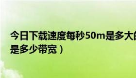 今日下载速度每秒50m是多大的宽带（50m/秒的下载速度是多少带宽）