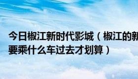 今日椒江新时代影城（椒江的新时代电影院离路桥这边多远 要乘什么车过去才划算）