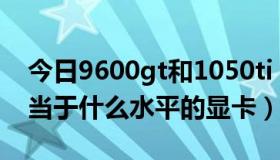 今日9600gt和1050ti（9600GT现在大概相当于什么水平的显卡）