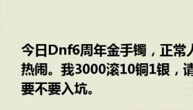 今日Dnf6周年金手镯，正常人能出多少钱？秀RP的不去凑热闹。我3000滚10铜1银，请专业人士给我一些数据，看我要不要入坑。