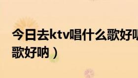 今日去ktv唱什么歌好听好唱（去KTV唱什么歌好呐）