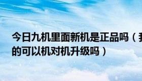 今日九机里面新机是正品吗（我有中9正版机不是一个品牌的可以机对机升级吗）