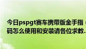 今日pspgt赛车携带版金手指（PSP GT赛车CMF金手指代码怎么使用和安装请各位求教.............）