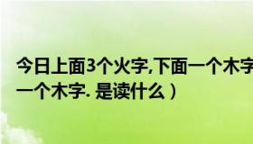 今日上面3个火字,下面一个木字读什么（上面三个火字,下面一个木字. 是读什么）