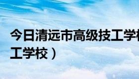 今日清远市高级技工学校地址（清远市高级技工学校）