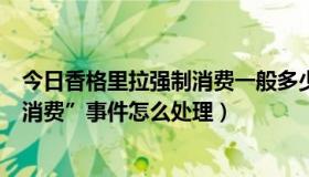 今日香格里拉强制消费一般多少（只想知道“香格里拉强制消费”事件怎么处理）