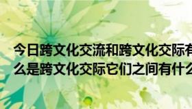 今日跨文化交流和跨文化交际有什么区别（什么是跨文化什么是跨文化交际它们之间有什么联系与区别）