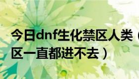 今日dnf生化禁区人类（为什么我DNF生化禁区一直都进不去）