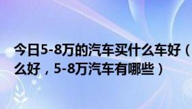 今日5-8万的汽车买什么车好（5-8万汽车，5-8万汽车买什么好，5-8万汽车有哪些）