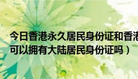 今日香港永久居民身份证和香港居民身份证（香港永久居民可以拥有大陆居民身份证吗）