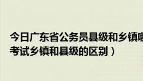 今日广东省公务员县级和乡镇哪个容易（广东公务员考试省考试乡镇和县级的区别）