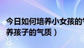 今日如何培养小女孩的气质（怎么才能从小培养孩子的气质）