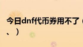 今日dnf代币券用不了（DNF代金券怎么回事、）