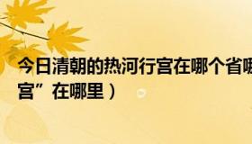 今日清朝的热河行宫在哪个省哪个市（清代皇帝的“热河行宫”在哪里）