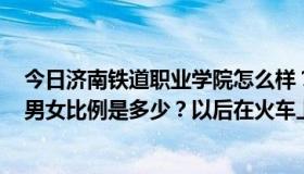 今日济南铁道职业学院怎么样？找工作容易吗？环境如何？男女比例是多少？以后在火车上只能被分配做乘务员吗？