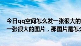 今日qq空间怎么发一张很大的图（qq空间中你进去就显示一张很大的图片，那图片是怎么弄的）